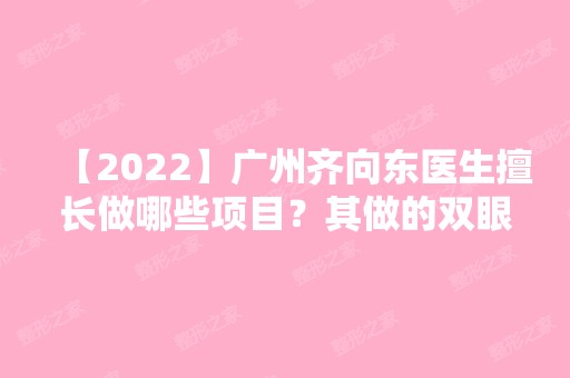 【2024】广州齐向东医生擅长做哪些项目？其做的双眼皮案例效果怎么样