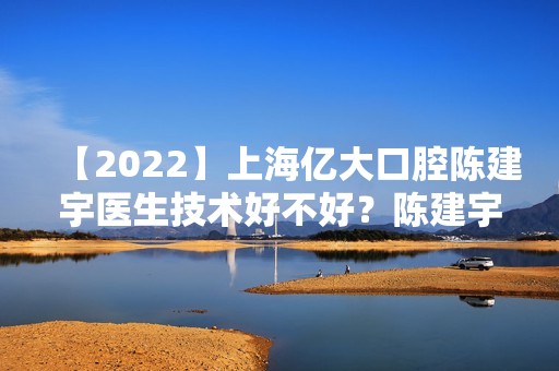 【2024】上海亿大口腔陈建宇医生技术好不好？陈建宇个人简介+牙齿拥挤整形案例