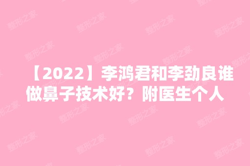 【2024】李鸿君和李劲良谁做鼻子技术好？附医生个人资料及其实操案例图！有价格表哦