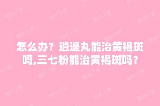 怎么办？逍遥丸能治黄褐斑吗,三七粉能治黄褐斑吗？