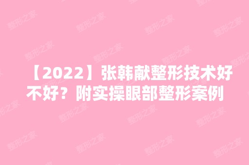 【2024】张韩献整形技术好不好？附实操眼部整形案例