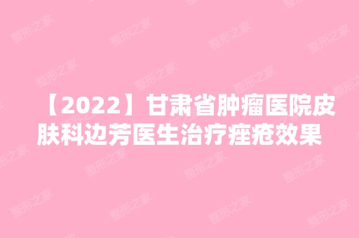 【2024】甘肃省肿瘤医院皮肤科边芳医生治疗痤疮效果怎么样？附真实案例