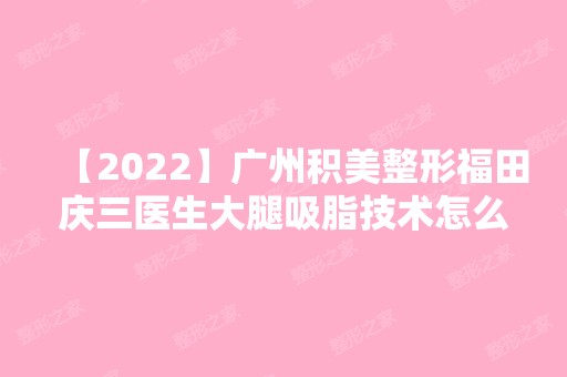 【2024】广州积美整形福田庆三医生大腿吸脂技术怎么样？附真实案例~