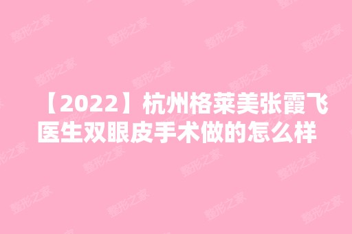 【2024】杭州格莱美张霞飞医生双眼皮手术做的怎么样？内附真实案例不要错过~