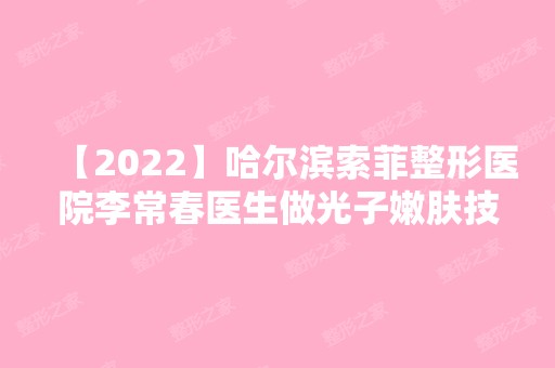 【2024】哈尔滨索菲整形医院李常春医生做光子嫩肤技术靠谱吗？附详细介绍