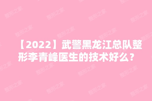 【2024】武警黑龙江总队整形李青峰医生的技术好么？附个人资料