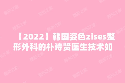 【2024】韩国姿色zises整形外科的朴诗贤医生技术如何？附上个人简介及口碑介绍