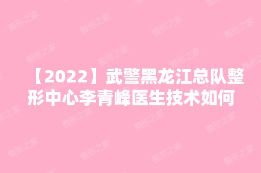 【2024】武警黑龙江总队整形中心李青峰医生技术如何？附个人简介+就职医院介绍