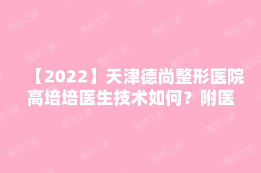 【2024】天津德尚整形医院高培培医生技术如何？附医生简介+医院介绍及口碑