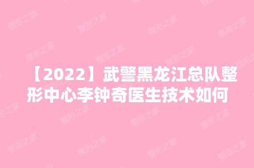 【2024】武警黑龙江总队整形中心李钟奇医生技术如何？附医院及医生简介