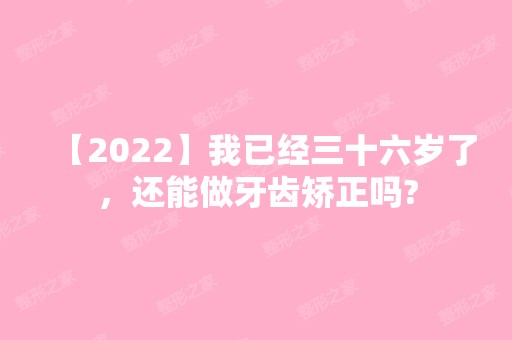 【2024】我已经三十六岁了，还能做牙齿矫正吗?