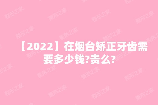 【2024】在烟台矫正牙齿需要多少钱?贵么?