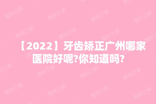 【2024】牙齿矫正广州哪家医院好呢?你知道吗?