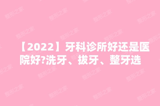 【2024】牙科诊所好还是医院好?洗牙、拔牙、整牙选择不一样