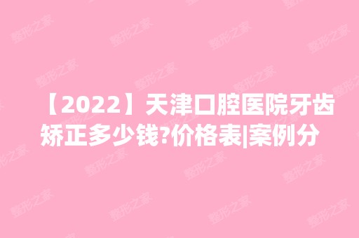 【2024】天津口腔医院牙齿矫正多少钱?价格表|案例分享