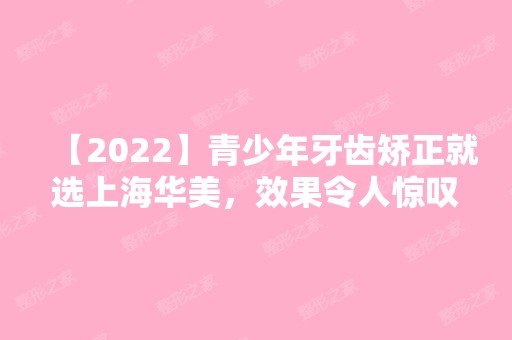 【2024】青少年牙齿矫正就选上海华美，效果令人惊叹和神奇!