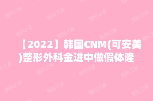 【2024】韩国CNM(可安美)整形外科金进中做假体隆胸怎么样？附医生简介|假体隆胸案例及