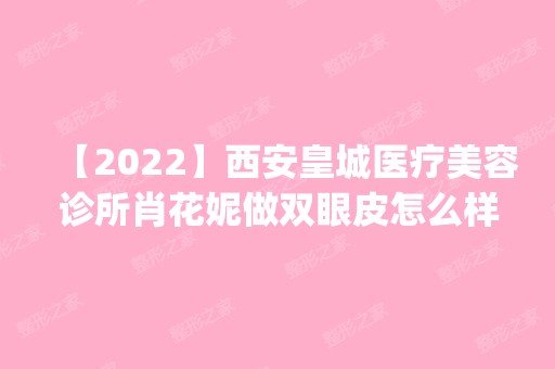 【2024】西安皇城医疗美容诊所肖花妮做双眼皮怎么样？附医生简介|双眼皮案例及价格