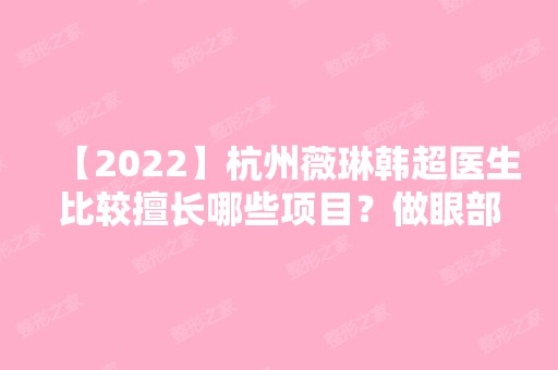 【2024】杭州薇琳韩超医生比较擅长哪些项目？做眼部整形的真实技术好吗？费用多少