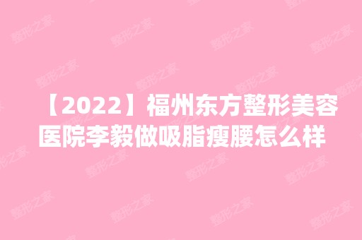 【2024】福州东方整形美容医院李毅做吸脂瘦腰怎么样？附医生简介|吸脂瘦腰案例及价