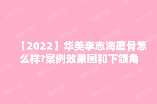 【2024】华美李志海磨骨怎么样?案例效果图和下颌角整形价格大公开