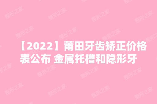 【2024】莆田牙齿矫正价格表公布 金属托槽和隐形牙套价格都不贵