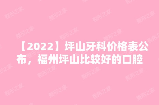 【2024】坪山牙科价格表公布，福州坪山比较好的口腔医院收费不高