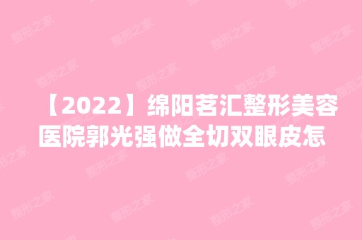 【2024】绵阳茗汇整形美容医院郭光强做全切双眼皮怎么样？附医生简介|全切双眼皮案