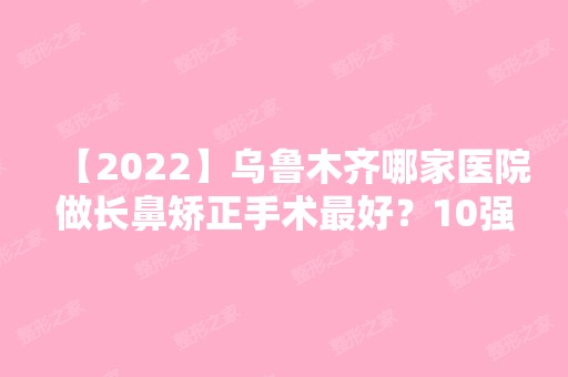 【2024】乌鲁木齐哪家医院做长鼻矫正手术比较好？10强医院口碑特色各不同~价格收费合理