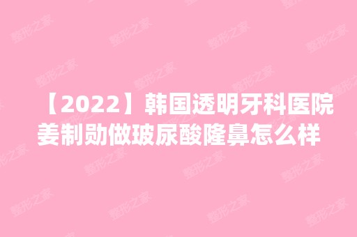 【2024】韩国透明牙科医院姜制勋做玻尿酸隆鼻怎么样？附医生简介|玻尿酸隆鼻案例及