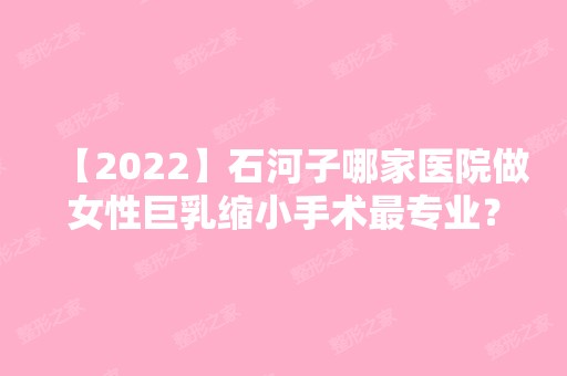 【2024】石河子哪家医院做女性巨乳缩小手术哪家好？排行榜大学医学院、大学医学院、