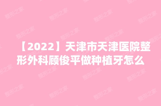 【2024】天津市天津医院整形外科顾俊平做种植牙怎么样？附医生简介|种植牙案例及价