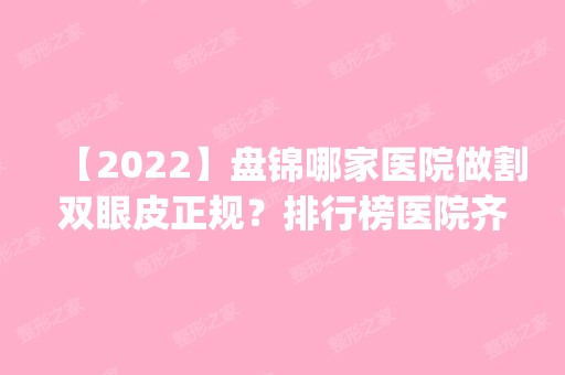 【2024】盘锦哪家医院做割双眼皮正规？排行榜医院齐聚_美臣、秀云等一一公布口碑!！