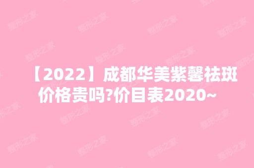 【2024】成都华美紫馨祛斑价格贵吗?价目表2024~