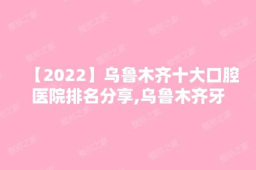 【2024】乌鲁木齐十大口腔医院排名分享,乌鲁木齐牙科医院排名前十均很厉害!