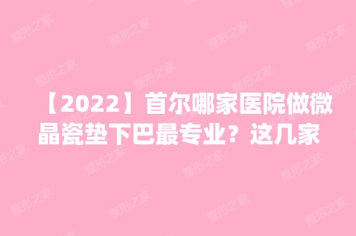 【2024】首尔哪家医院做微晶瓷垫下巴哪家好？这几家预约量高口碑好_价格透明！