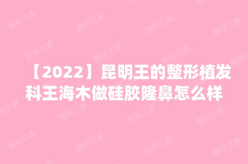 【2024】昆明王的整形植发科王海木做硅胶隆鼻怎么样？附医生简介|硅胶隆鼻案例及价