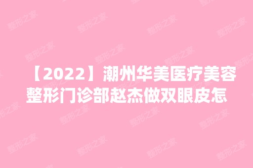 【2024】潮州华美医疗美容整形门诊部赵杰做双眼皮怎么样？附医生简介|双眼皮案例及