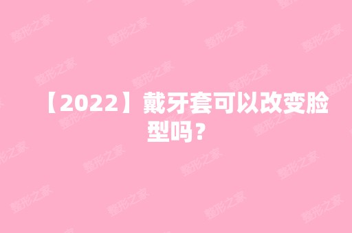 【2024】戴牙套可以改变脸型吗？