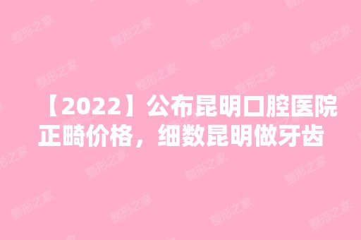 【2024】公布昆明口腔医院正畸价格，细数昆明做牙齿矫正推荐医院