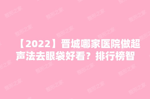 【2024】晋城哪家医院做超声法去眼袋好看？排行榜智美、凤凰、俏丽等权威发布!！