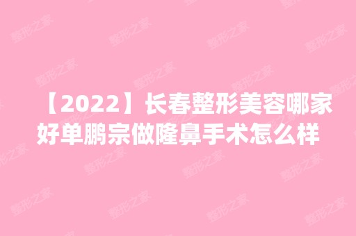 【2024】长春整形美容哪家好单鹏宗做隆鼻手术怎么样？附医生简介|隆鼻手术案例及价