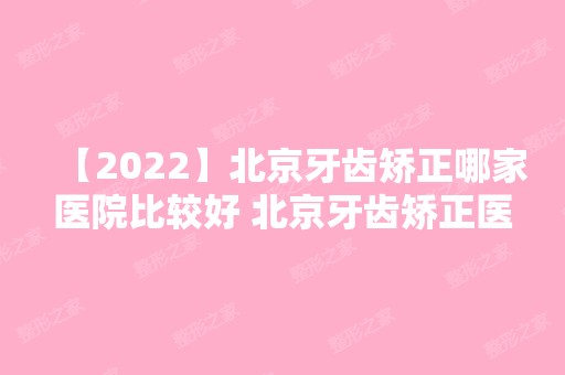 【2024】北京牙齿矫正哪家医院比较好 北京牙齿矫正医院医生价格集