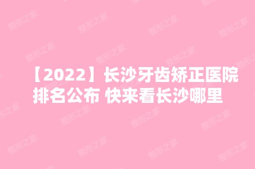 【2024】长沙牙齿矫正医院排名公布 快来看长沙哪里矫正牙齿比较好