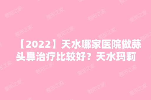 【2024】天水哪家医院做蒜头鼻治疗比较好？天水玛莉亚医院、天水市第一人民医院、芦