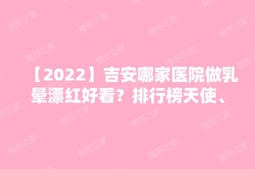 【2024】吉安哪家医院做乳晕漂红好看？排行榜天使、若一、天使悦美等权威发布!！