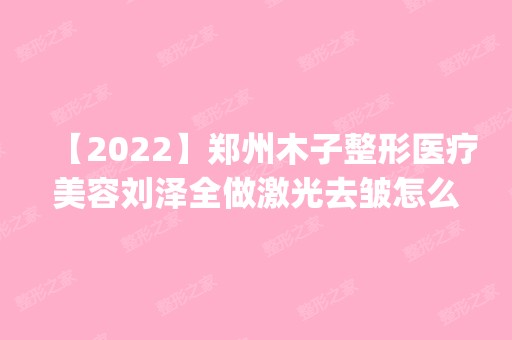 【2024】郑州木子整形医疗美容刘泽全做激光去皱怎么样？附医生简介|激光去皱案例及