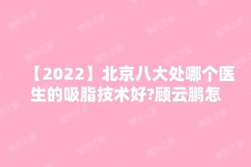 【2024】北京八大处哪个医生的吸脂技术好?顾云鹏怎么样?附带吸脂案例分享