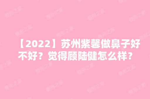 【2024】苏州紫馨做鼻子好不好？觉得顾陆健怎么样？来看真实例子介绍