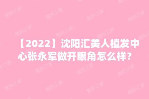 【2024】沈阳汇美人植发中心张永军做开眼角怎么样？附医生简介|开眼角案例及价格表